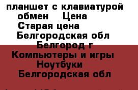 планшет с клавиатурой    обмен  › Цена ­ 7 500 › Старая цена ­ 8 000 - Белгородская обл., Белгород г. Компьютеры и игры » Ноутбуки   . Белгородская обл.